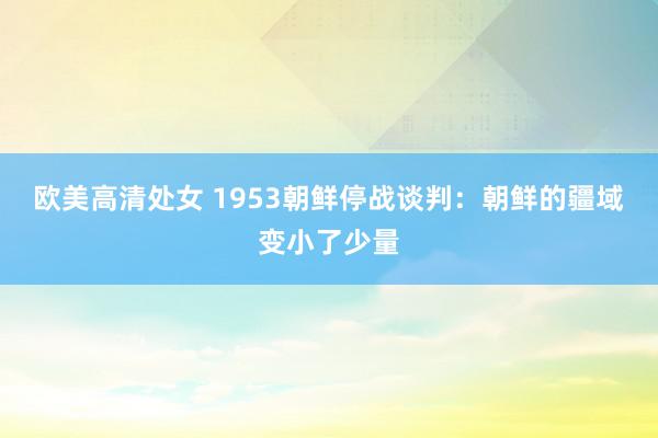 欧美高清处女 1953朝鲜停战谈判：朝鲜的疆域变小了少量