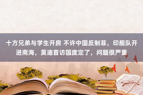 十方兄弟与学生开房 不许中国反制菲，印舰队开进南海，莫迪首访国度定了，问题很严重