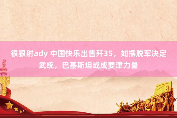 很狠射ady 中国快乐出售歼35，如摆脱军决定武统，巴基斯坦或成要津力量