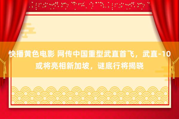 快播黄色电影 网传中国重型武直首飞，武直-10或将亮相新加坡，谜底行将揭晓