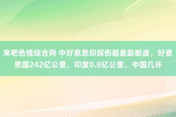 来吧色情综合网 中好意思印探伤器差距断崖，好意思国242亿公里，印度0.8亿公里，中国几许