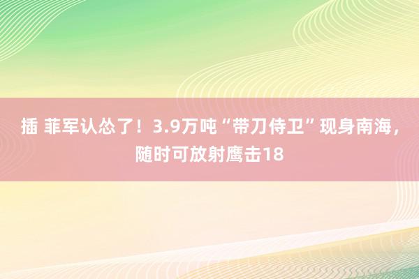 插 菲军认怂了！3.9万吨“带刀侍卫”现身南海，随时可放射鹰击18