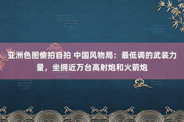 亚洲色图偷拍自拍 中国风物局：最低调的武装力量，坐拥近万台高射炮和火箭炮