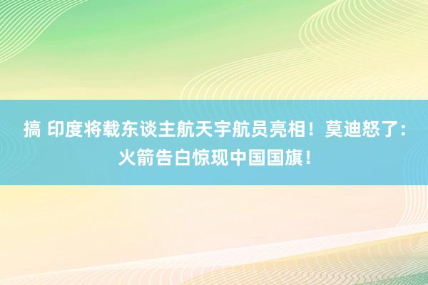 搞 印度将载东谈主航天宇航员亮相！莫迪怒了：火箭告白惊现中国国旗！