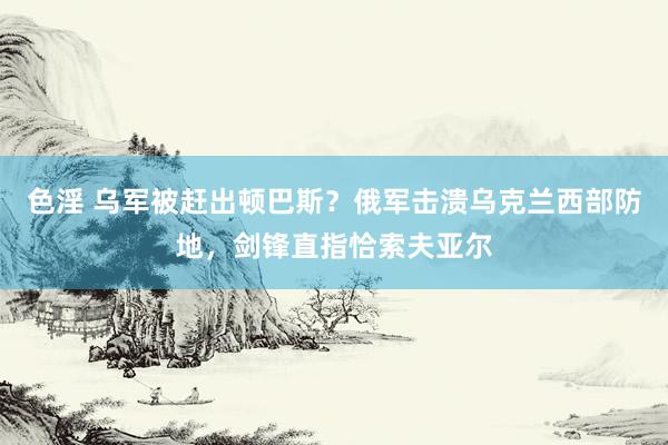 色淫 乌军被赶出顿巴斯？俄军击溃乌克兰西部防地，剑锋直指恰索夫亚尔