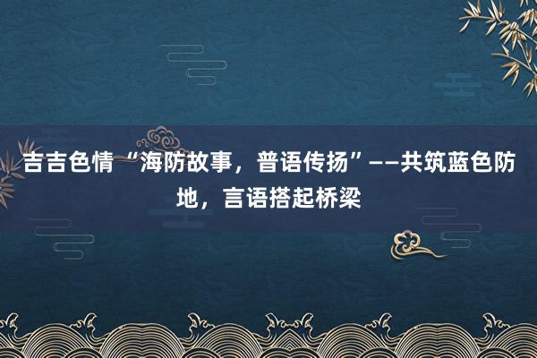 吉吉色情 “海防故事，普语传扬”——共筑蓝色防地，言语搭起桥梁