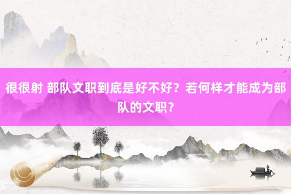 很很射 部队文职到底是好不好？若何样才能成为部队的文职？