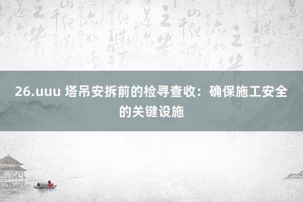 26.uuu 塔吊安拆前的检寻查收：确保施工安全的关键设施