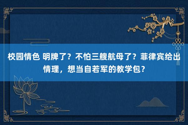 校园情色 明牌了？不怕三艘航母了？菲律宾给出情理，想当自若军的教学包？