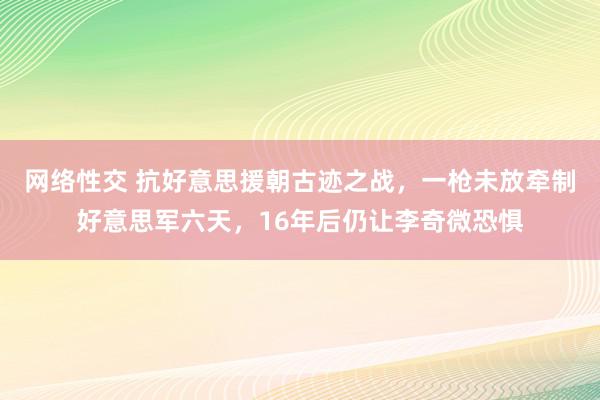 网络性交 抗好意思援朝古迹之战，一枪未放牵制好意思军六天，16年后仍让李奇微恐惧