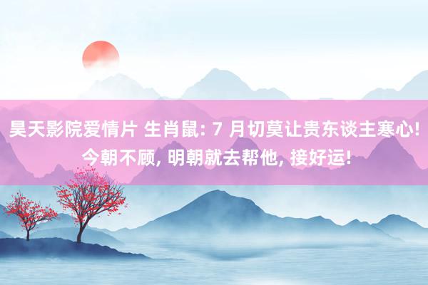 昊天影院爱情片 生肖鼠: 7 月切莫让贵东谈主寒心! 今朝不顾, 明朝就去帮他, 接好运!