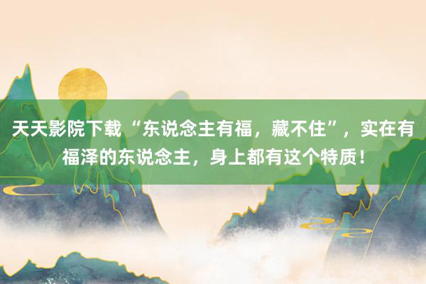 天天影院下载 “东说念主有福，藏不住”，实在有福泽的东说念主，身上都有这个特质！