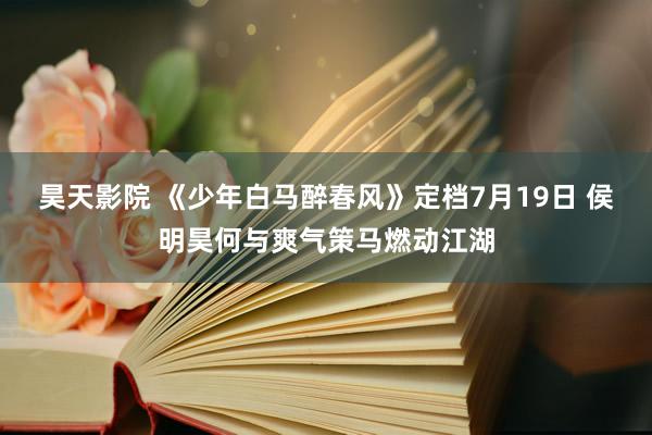 昊天影院 《少年白马醉春风》定档7月19日 侯明昊何与爽气策马燃动江湖