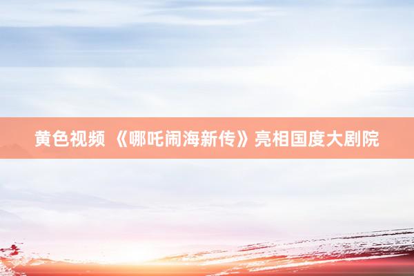 黄色视频 《哪吒闹海新传》亮相国度大剧院