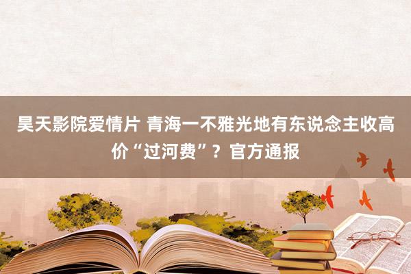 昊天影院爱情片 青海一不雅光地有东说念主收高价“过河费”？官方通报