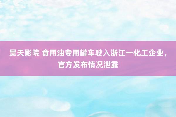 昊天影院 食用油专用罐车驶入浙江一化工企业，官方发布情况泄露