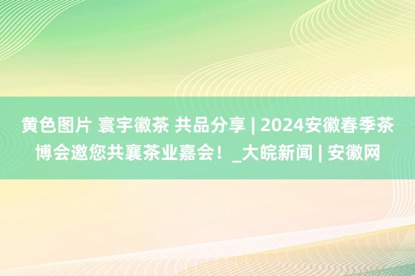 黄色图片 寰宇徽茶 共品分享 | 2024安徽春季茶博会邀您共襄茶业嘉会！_大皖新闻 | 安徽网