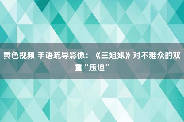 黄色视频 手语疏导影像：《三姐妹》对不雅众的双重“压迫”