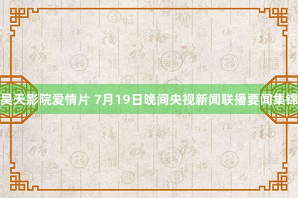 昊天影院爱情片 7月19日晚间央视新闻联播要闻集锦