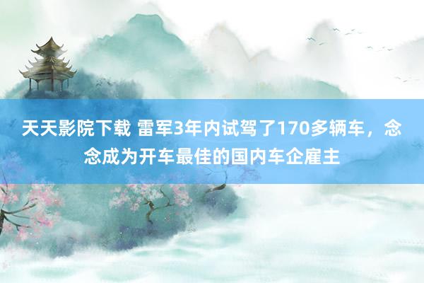 天天影院下载 雷军3年内试驾了170多辆车，念念成为开车最佳的国内车企雇主