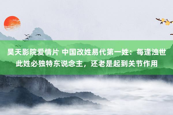 昊天影院爱情片 中国改姓易代第一姓：每逢浊世此姓必独特东说念主，还老是起到关节作用