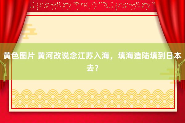 黄色图片 黄河改说念江苏入海，填海造陆填到日本去？