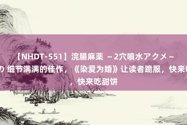 【NHDT-551】浣腸麻薬 ～2穴噴水アクメ～ ひなの 细节满满的佳作，《染爱为婚》让读者跪服，快来吃甜饼