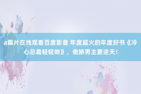 a篇片在线观看百度影音 年度超火的年度好书《冷心总裁轻轻吻》，傲娇男主要逆天！