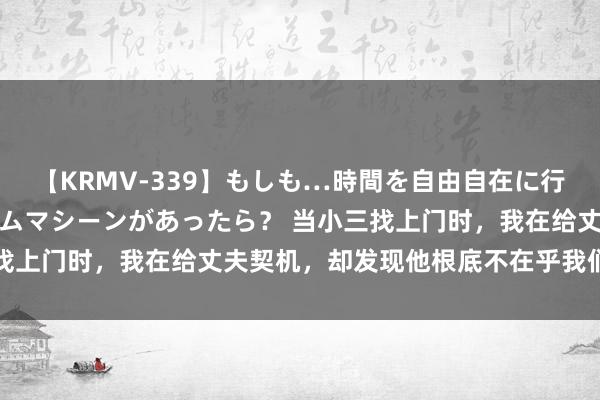 【KRMV-339】もしも…時間を自由自在に行ったり来たりできるタイムマシーンがあったら？ 当小三找上门时，我在给丈夫契机，却发现他根底不在乎我们的女儿