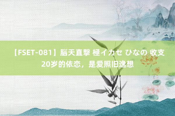 【FSET-081】脳天直撃 極イカセ ひなの 收支20岁的依恋，是爱照旧逸想