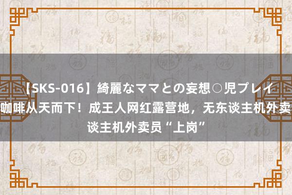 【SKS-016】綺麗なママとの妄想○児プレイ 烧烤汉堡咖啡从天而下！成王人网红露营地，无东谈主机外卖员“上岗”