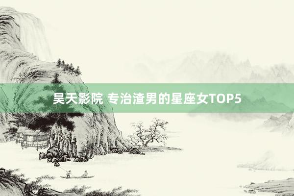 昊天影院 专治渣男的星座女TOP5