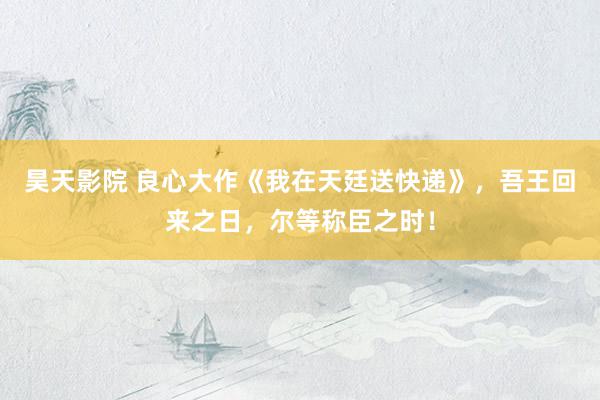 昊天影院 良心大作《我在天廷送快递》，吾王回来之日，尔等称臣之时！