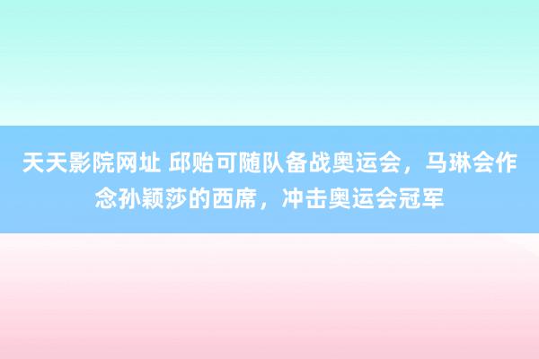 天天影院网址 邱贻可随队备战奥运会，马琳会作念孙颖莎的西席，冲击奥运会冠军