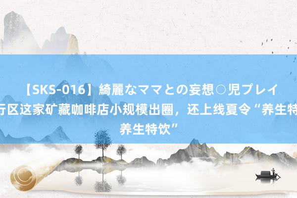 【SKS-016】綺麗なママとの妄想○児プレイ 闵行区这家矿藏咖啡店小规模出圈，还上线夏令“养生特饮”