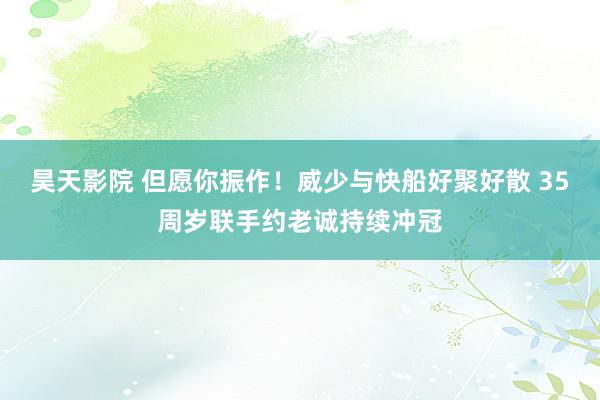 昊天影院 但愿你振作！威少与快船好聚好散 35周岁联手约老诚持续冲冠