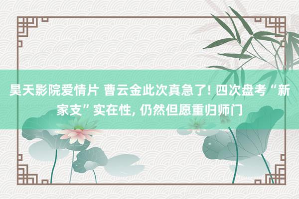 昊天影院爱情片 曹云金此次真急了! 四次盘考“新家支”实在性, 仍然但愿重归师门