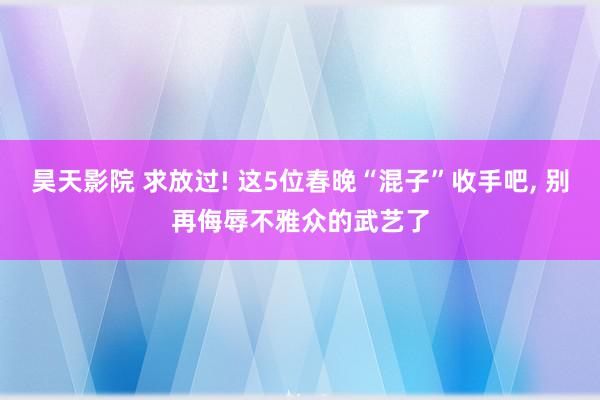 昊天影院 求放过! 这5位春晚“混子”收手吧, 别再侮辱不雅众的武艺了