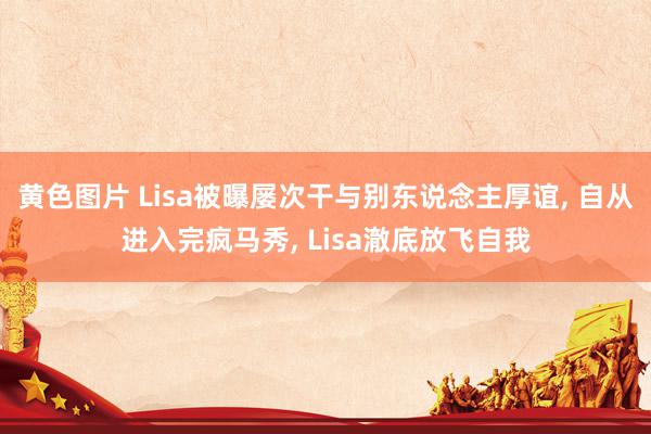 黄色图片 Lisa被曝屡次干与别东说念主厚谊, 自从进入完疯马秀, Lisa澈底放飞自我