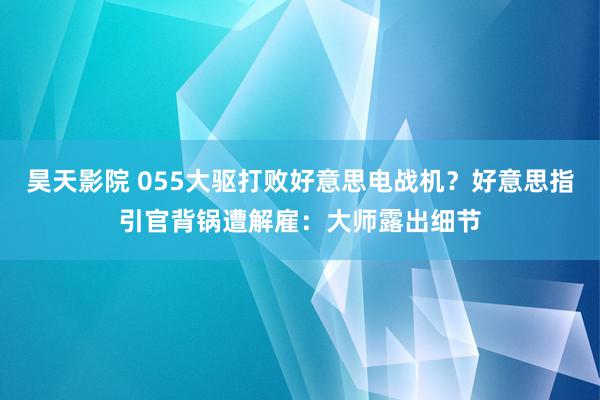 昊天影院 055大驱打败好意思电战机？好意思指引官背锅遭解雇：大师露出细节