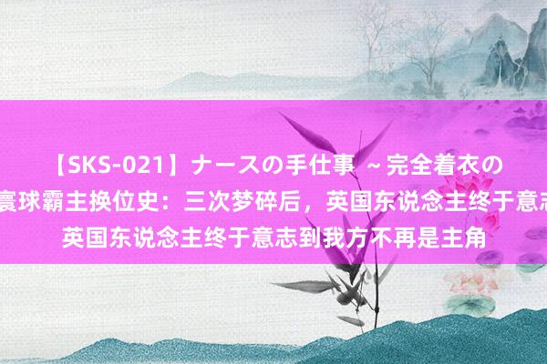 【SKS-021】ナースの手仕事 ～完全着衣のこだわり手コキ～ 寰球霸主换位史：三次梦碎后，英国东说念主终于意志到我方不再是主角