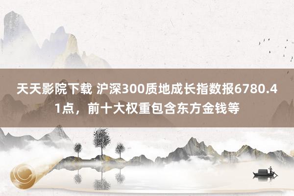 天天影院下载 沪深300质地成长指数报6780.41点，前十大权重包含东方金钱等