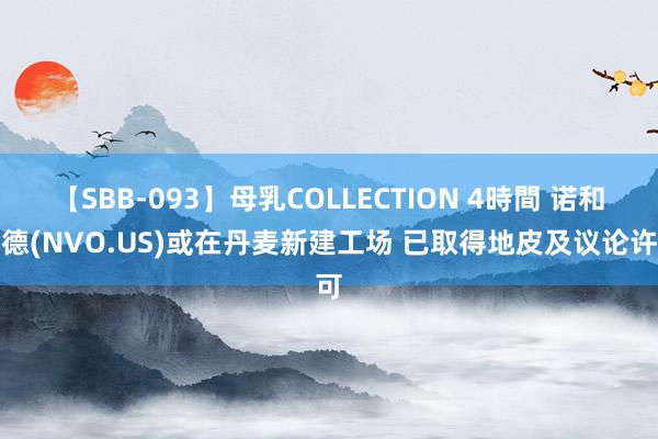 【SBB-093】母乳COLLECTION 4時間 诺和诺德(NVO.US)或在丹麦新建工场 已取得地皮及议论许可