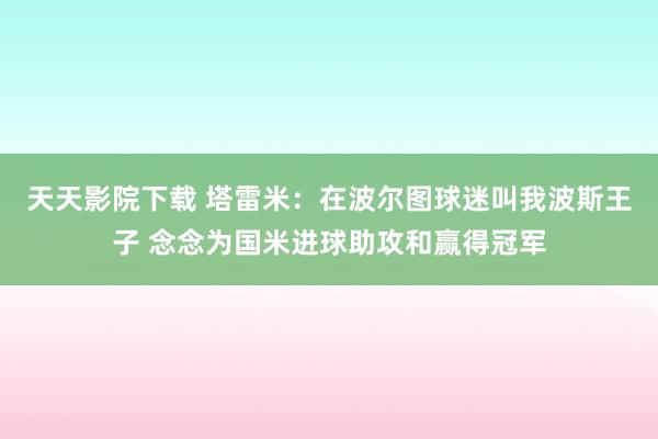 天天影院下载 塔雷米：在波尔图球迷叫我波斯王子 念念为国米进球助攻和赢得冠军