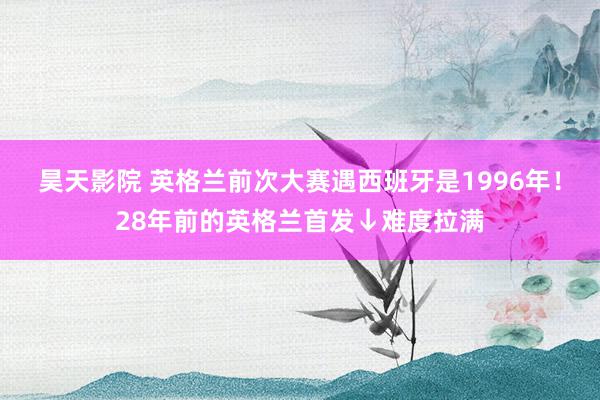 昊天影院 英格兰前次大赛遇西班牙是1996年！28年前的英格兰首发↓难度拉满