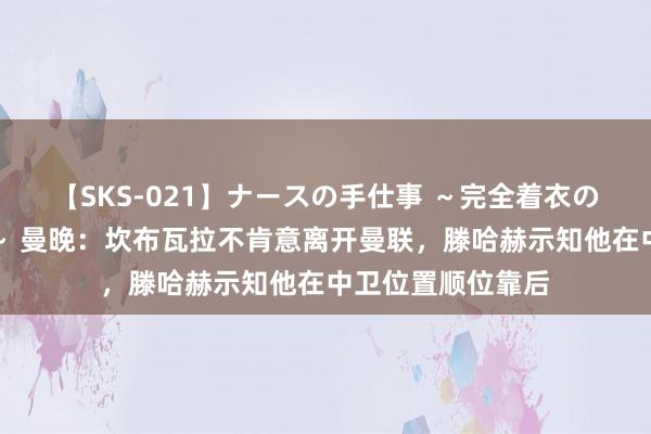 【SKS-021】ナースの手仕事 ～完全着衣のこだわり手コキ～ 曼晚：坎布瓦拉不肯意离开曼联，滕哈赫示知他在中卫位置顺位靠后