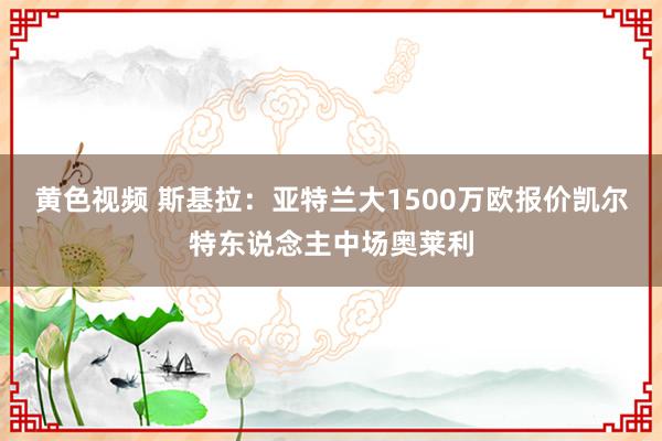 黄色视频 斯基拉：亚特兰大1500万欧报价凯尔特东说念主中场奥莱利