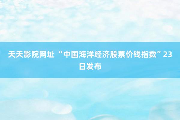 天天影院网址 “中国海洋经济股票价钱指数”23日发布