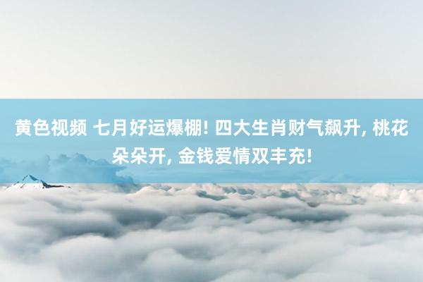 黄色视频 七月好运爆棚! 四大生肖财气飙升, 桃花朵朵开, 金钱爱情双丰充!