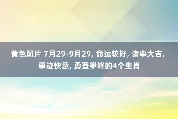 黄色图片 7月29-9月29, 命运较好, 诸事大吉, 事迹快意, 勇登攀峰的4个生肖